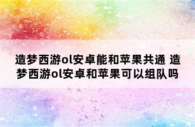 造梦西游ol安卓能和苹果共通 造梦西游ol安卓和苹果可以组队吗